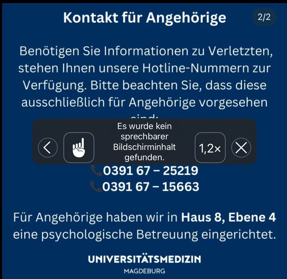 Weisse Schrift auf blauen Hintergrund:
Kontakt für Angehörige
Benötigen Sie Informationen zu Verletzten, stehen ihnen unsere Hotline-Nummern zur Verfügung. Bitte beachten sie, das diese ausschließlich für Angehörige vorgesehen sind.

Im Vordergrund die Mitteilung des Screenreader das kein sprechbarer Bildschirminhalt gefunden wurde.

Dann zwei Telefonnummern:
039167-25219
039167-15663
Für Angehörige haben wir in Haus 8,Ebene4 eine psychologische Betreuung eingerichtet.
Universitätsmedizin 
Magdeburg