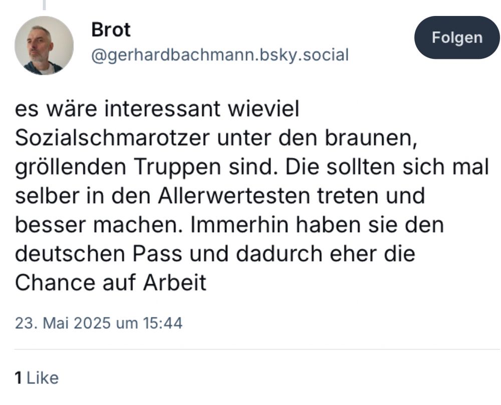 Screenshot:
Brot
es wäre interessant wieviel Sozialschmarotzer unter den braunen, gröllenden Truppen sind.
Die sollten sich mal selber in den Allerwertesten treten und besser machen.
Immerhin haben sie den deutschen Pass und dadurch eher die Chance auf Arbeit.