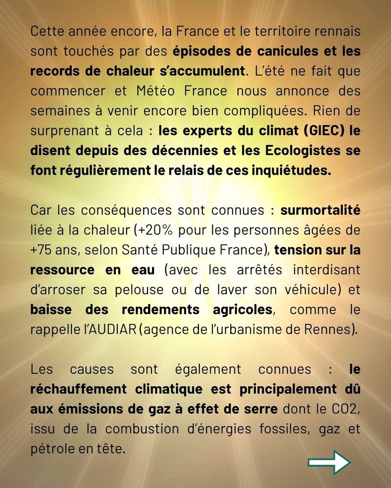 Cette année encore, la France et le territoire rennais sont touchés par des épisodes de canicules et les records de chaleur s’accumulent. L’été ne fait que commencer et Météo France nous annonce des semaines à venir encore bien compliquées. Rien de surprenant à cela : les experts du climat (GIEC) le disent depuis des décennies et les Ecologistes se font régulièrement le relais de ces inquiétudes.

Car les conséquences sont connues : surmortalité liée à la chaleur (+20% pour les personnes âgées de +75 ans, selon Santé Publique France), tension sur la ressource en eau (avec les arrêtés interdisant d’arroser sa pelouse ou de laver son véhicule) et baisse des rendements agricoles, comme le rappelle l’AUDIAR (agence de l’urbanisme de Rennes).

Les causes sont également connues : le réchauffement climatique est principalement dû aux émissions de gaz à effet de serre dont le CO2, issu de la combustion d’énergies fossiles, gaz et pétrole en tête.
