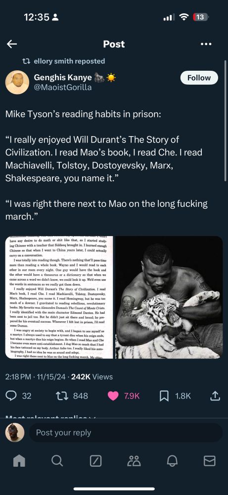 Mike Tyson’s reading habits in prison:

“I really enjoyed Will Durant’s The Story of Civilization. I read Mao’s book, I read Che. I read Machiavelli, Tolstoy, Dostoyevsky, Marx, Shakespeare, you name it.”

“I was right there next to Mao on the long fucking march.”