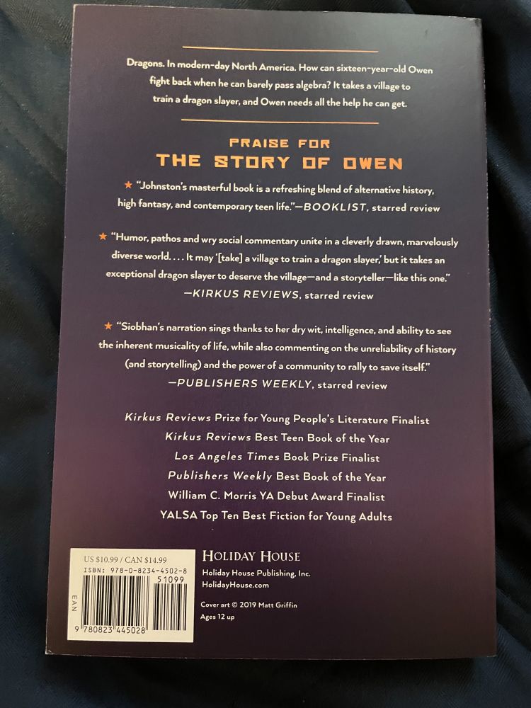 Dragons. In modern-day North America. How can 16-year-old Owen fight back when he can barely pass algebra? It takes a village to train a dragon slayer, and Owen needs all the help he can get.

Praise for The Story of Owen

"Johnston's masterful book is a refreshing blend of alternative history, high fantasy, and contemporary teen life." -- BOOKLIST, starred review

"Humor, pathos and wry social commentary unite in a cleverly drawn, marvelously diverse world... It may '[take] a village to train a dragon slayer,' but it takes an exception dragon slayer to deserve the village--and a storyteller--like this one." --KIRKUS REVIEWS, starred review

"Siobhan's narrative sings thanks to her dry wit, intelligence, and ability to see the inherent musicality of life, while also commenting on the unreliability of history (and storytelling) and the power of a community to save itself." --PUBLISHERS WEEKLY, starred review

Kirkus Reviews Prize for Young People's Literature Finalist
Kirkus Reviews Best Teen Book of the Year
Los Angeles Times Book Prize Finalist
Publishers Weekly Best Book of the Year
William C. Morris YA Debut Award Finalist
YALSO Top Ten Best Fiction for Young Adults