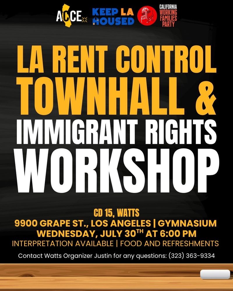 ACCE | KEEP LA HOUSED | CALIFORNIA WORKING FAMILIES PARTY  LA RENT CONTROL TOWNHALL & IMMIGRANT RIGHTS WORKSHOP  CD 15, WATTS 9900 GRAPE ST., LOS ANGELES | GYMNASIUM WEDNESDAY, JULY 30TH AT 6:00 PM  INTERPRETATION AVAILABLE | FOOD AND REFRESHMENTS  Contact Watts Organizer Justin for any questions: (323) 363-9334