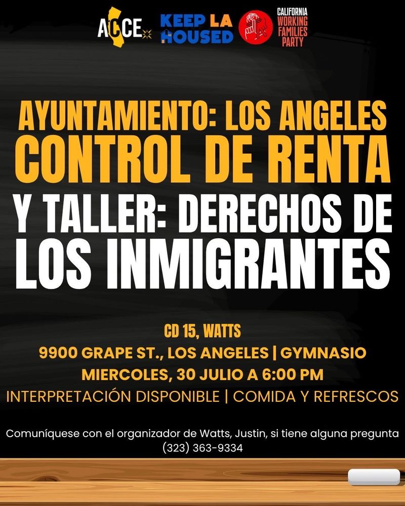 ACCE | KEEP LA HOUSED | CALIFORNIA WORKING FAMILIES PARTY  LA RENT CONTROL TOWNHALL & IMMIGRANT RIGHTS WORKSHOP  CD 15, WATTS 9900 GRAPE ST., LOS ANGELES | GYMNASIUM WEDNESDAY, JULY 30TH AT 6:00 PM  INTERPRETATION AVAILABLE | FOOD AND REFRESHMENTS  Contact Watts Organizer Justin for any questions: (323) 363-9334