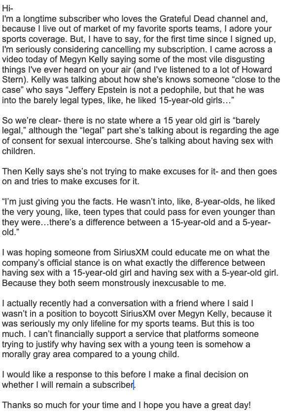 A letter to SiriusXM:
Hi- 
I'm a longtime subscriber who loves the Grateful Dead channel and, because I live out of market of my favorite sports teams, I adore your sports coverage. But, I have to say, for the first time since I signed up, I'm seriously considering cancelling my subscription. I came across a video today of Megyn Kelly saying some of the most vile disgusting things I've ever heard on your air (and I've listened to a lot of Howard Stern). Kelly was talking about how she's knows someone “close to the case” who says “Jeffery Epstein is not a pedophile, but that he was into the barely legal types, like, he liked 15-year-old girls…” 
So we’re clear- there is no state where a 15 year old girl is “barely legal,” although the “legal” part she’s talking about is regarding the age of consent for sexual intercourse. She’s talking about having sex with children. 
Then Kelly says she’s not trying to make excuses for it- and then goes on and tries to make excuses for it. 
“I’m just giving you the facts. He wasn’t into, like, 8-year-olds, he liked the very young, like, teen types that could pass for even younger than they were…there’s a difference between a 15-year-old and a 5-year-old.”
I was hoping someone from SiriusXM could educate me on what the company’s official stance is on what exactly the difference between having sex with a 15-year-old girl and having sex with a 5-year-old girl. Because they both seem monstrously inexcusable to me. 
I actually recently had a conversation with a friend where I said I wasn’t in a position to boycott SiriusXM over Megyn Kelly, because it was seriously my only lifeline for my sports teams. But this is too much. I can’t financially support a service that platforms someone trying to justify why having sex with a young teen is somehow a morally gray area compared to a young child. 
I would like a response to this before I make a final decision on whether I will remain a subscriber.

