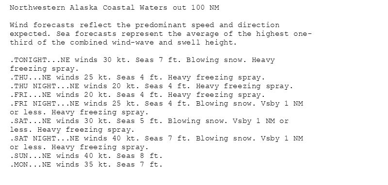 Northwestern Alaska Coastal Waters out 100 NM

Wind forecasts reflect the predominant speed and direction
expected. Sea forecasts represent the average of the highest one-
third of the combined wind-wave and swell height.

.TONIGHT...NE winds 30 kt. Seas 7 ft. Blowing snow. Heavy
freezing spray.
.THU...NE winds 25 kt. Seas 4 ft. Heavy freezing spray.
.THU NIGHT...NE winds 20 kt. Seas 4 ft. Heavy freezing spray.
.FRI...NE winds 20 kt. Seas 4 ft. Heavy freezing spray.
.FRI NIGHT...NE winds 25 kt. Seas 4 ft. Blowing snow. Vsby 1 NM
or less. Heavy freezing spray.
.SAT...NE winds 30 kt. Seas 5 ft. Blowing snow. Vsby 1 NM or
less. Heavy freezing spray.
.SAT NIGHT...NE winds 40 kt. Seas 7 ft. Blowing snow. Vsby 1 NM
or less. Heavy freezing spray.
.SUN...NE winds 40 kt. Seas 8 ft.
.MON...NE winds 35 kt. Seas 7 ft.