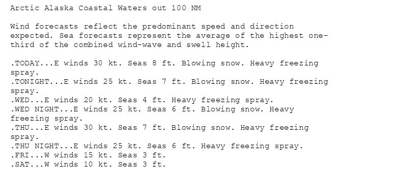 Arctic Alaska Coastal Waters out 100 NM

Wind forecasts reflect the predominant speed and direction
expected. Sea forecasts represent the average of the highest one-
third of the combined wind-wave and swell height.

.TODAY...E winds 30 kt. Seas 8 ft. Blowing snow. Heavy freezing
spray.
.TONIGHT...E winds 25 kt. Seas 7 ft. Blowing snow. Heavy freezing
spray.
.WED...E winds 20 kt. Seas 4 ft. Heavy freezing spray.
.WED NIGHT...E winds 25 kt. Seas 6 ft. Blowing snow. Heavy
freezing spray.
.THU...E winds 30 kt. Seas 7 ft. Blowing snow. Heavy freezing
spray.
.THU NIGHT...E winds 25 kt. Seas 6 ft. Heavy freezing spray.
.FRI...W winds 15 kt. Seas 3 ft.
.SAT...W winds 10 kt. Seas 3 ft.