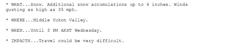 * WHAT...Snow. Additional snow accumulations up to 4 inches. Winds
gusting as high as 35 mph.

* WHERE...Middle Yukon Valley.

* WHEN...Until 3 PM AKST Wednesday.

* IMPACTS...Travel could be very difficult.