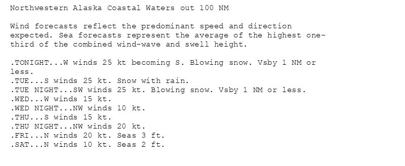 Northwestern Alaska Coastal Waters out 100 NM

Wind forecasts reflect the predominant speed and direction
expected. Sea forecasts represent the average of the highest one-
third of the combined wind-wave and swell height.

.TONIGHT...W winds 25 kt becoming S. Blowing snow. Vsby 1 NM or
less.
.TUE...S winds 25 kt. Snow with rain.
.TUE NIGHT...SW winds 25 kt. Blowing snow. Vsby 1 NM or less.
.WED...W winds 15 kt.
.WED NIGHT...NW winds 10 kt.
.THU...S winds 15 kt.
.THU NIGHT...NW winds 20 kt.
.FRI...N winds 20 kt. Seas 3 ft.
.SAT...N winds 10 kt. Seas 2 ft.