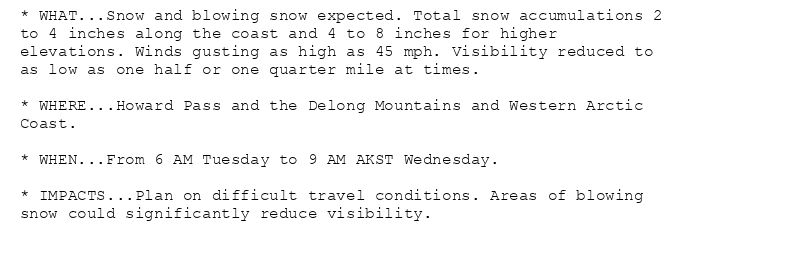 * WHAT...Snow and blowing snow expected. Total snow accumulations 2
to 4 inches along the coast and 4 to 8 inches for higher
elevations. Winds gusting as high as 45 mph. Visibility reduced to
as low as one half or one quarter mile at times.

* WHERE...Howard Pass and the Delong Mountains and Western Arctic
Coast.

* WHEN...From 6 AM Tuesday to 9 AM AKST Wednesday.

* IMPACTS...Plan on difficult travel conditions. Areas of blowing
snow could significantly reduce visibility.