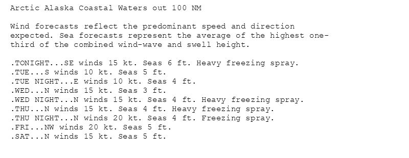Arctic Alaska Coastal Waters out 100 NM

Wind forecasts reflect the predominant speed and direction
expected. Sea forecasts represent the average of the highest one-
third of the combined wind-wave and swell height.

.TONIGHT...SE winds 15 kt. Seas 6 ft. Heavy freezing spray.
.TUE...S winds 10 kt. Seas 5 ft.
.TUE NIGHT...E winds 10 kt. Seas 4 ft.
.WED...N winds 15 kt. Seas 3 ft.
.WED NIGHT...N winds 15 kt. Seas 4 ft. Heavy freezing spray.
.THU...N winds 15 kt. Seas 4 ft. Heavy freezing spray.
.THU NIGHT...N winds 20 kt. Seas 4 ft. Freezing spray.
.FRI...NW winds 20 kt. Seas 5 ft.
.SAT...N winds 15 kt. Seas 5 ft.