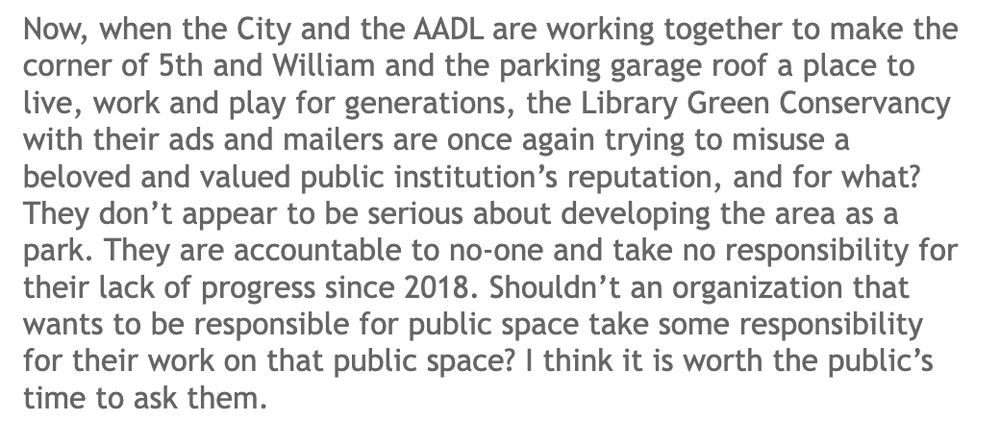 A screenshot of text reading:

"Now, when the City and the AADL are working together to make the corner of 5th and William and the parking garage roof a place to live, work and play for generations, the Library Green Conservancy with their ads and mailers are once again trying to misuse a beloved and valued public institution’s reputation, and for what? They don’t appear to be serious about developing the area as a park. They are accountable to no-one and take no responsibility for their lack of progress since 2018. Shouldn’t an organization that wants to be responsible for public space take some responsibility for their work on that public space? I think it is worth the public’s time to ask them."