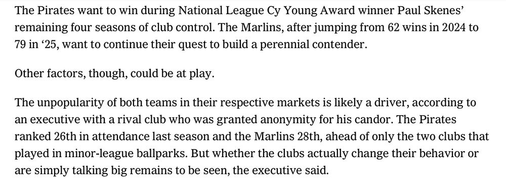 The Pirates want to win during National League Cy Young Award winner Paul Skenes’ remaining four seasons of club control. The Marlins, after jumping from 62 wins in 2024 to 79 in ‘25, want to continue their quest to build a perennial contender.

Other factors, though, could be at play.

The unpopularity of both teams in their respective markets is likely a driver, according to an executive with a rival club who was granted anonymity for his candor. The Pirates ranked 26th in attendance last season and the Marlins 28th, ahead of only the two clubs that played in minor-league ballparks. But whether the clubs actually change their behavior or are simply talking big remains to be seen, the executive said.
