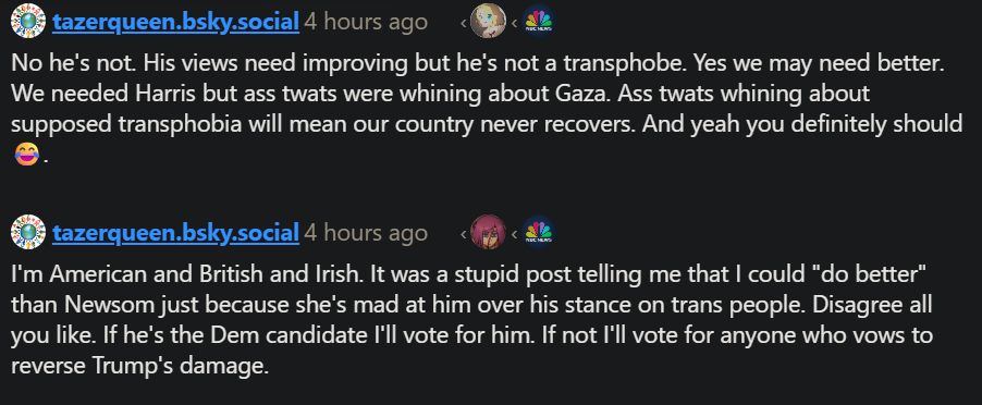 tazerqueen.bsky.social 4 hours ago
No he's not. His views need improving but he's not a transphobe. Yes we may need better. We needed Harris but ass twats were whining about Gaza. Ass twats whining about supposed transphobia will mean our country never recovers. And yeah you definitely should

tazerqueen.bsky.social 4 hours ago
I'm American and British and Irish. It was a stupid post telling me that I could "do better" than Newsom just because she's mad at him over his stance on trans people. Disagree all you like. If he's the Dem candidate I'll vote for him. If not I'll vote for anyone who vows to reverse Trump's damage.