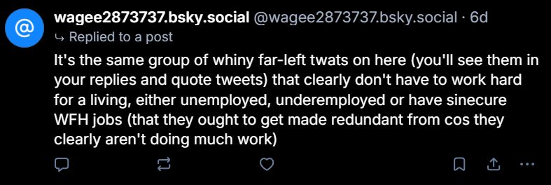 wagee2873737.bsky.social @wagee2873737.bsky.social . 6d
↳ Replied to a post
It's the same group of whiny far-left twats on here (you'll see them in your replies and quote tweets) that clearly don't have to work hard for a living, either unemployed, underemployed or have sinecure WFH jobs (that they ought to get made redundant from cos they clearly aren't doing much work)