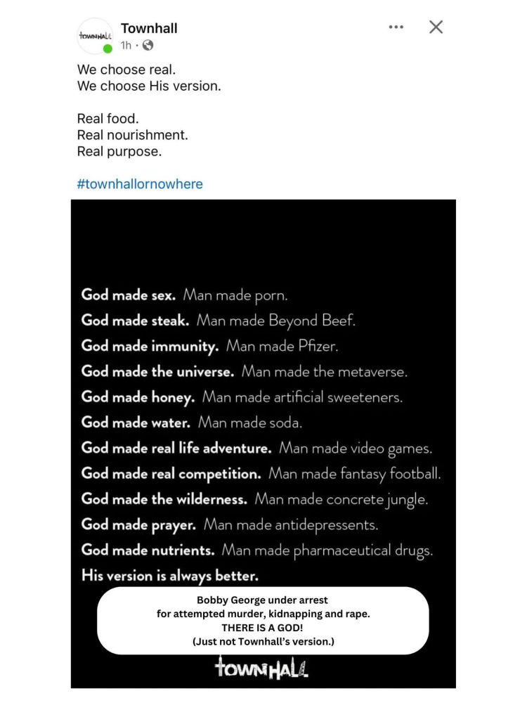 Town Hall social media post. Begins with, "We choose real. We choose His version. Real food. Real nourishment...

There's a hashtag town hall or nowhere

Then a bunch of nonsense about what "God" has created vs. Man. 

Attacking things like video games, anti depressants, etc. 

Anyways the edit at the end says, "Bobby George under arrest for attempted murder, kidnapping, and rape. THERE IS A GOD! (Just not TownHall's version.)