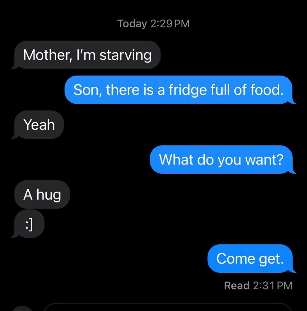“Mother, I’m Starving” “Son, there is a fridge full of food” “Yeah” “What do you want” “A hug” “Come get”