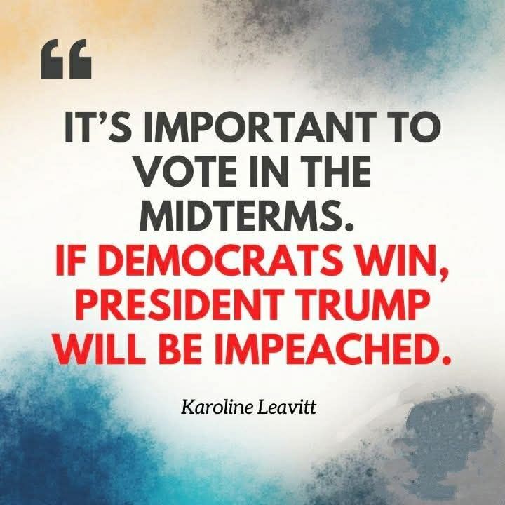 The image is a square graphic with a soft, cloudy background that fades from pale yellow at the top left into gray, then to bluish tones and white toward the bottom. The edges are slightly darker and more textured, giving a vignette effect that draws the eye toward the center text.

At the top left there is a stylized quotation mark in dark gray, signaling that the text is a quote. The main message is centered and uses two contrasting colors to emphasize urgency:


In bold black capital letters:  

  “IT’S IMPORTANT TO VOTE IN THE MIDTERMS.”

Directly beneath, in bold red capital letters, a more dramatic statement:  

  “IF DEMOCRATS WIN, PRESIDENT TRUMP WILL BE IMPEACHED.”

Below this, in smaller, italicized black type, is the attribution: “Karoline Leavitt.”

Visually, the design employs a common rhetorical technique: neutral or serious information in black, followed by a high-stakes warning in red. Red, culturally associated with danger, alarm, or urgency, underscores the implied threat of impeachment. The mix of soft, almost watercolor-like background with stark, blocky text creates contrast between a calm visual field and a heated political message.

Culturally and politically, the quote references U.S. midterm elections and uses the prospect of impeachment as a motivator to vote, reflecting partisan campaign rhetoric. It encapsulates a broader theme in modern political communication: framing electoral outcomes in terms of existential consequences for a favored leader, thereby turning routine civic participation into a high-drama event.