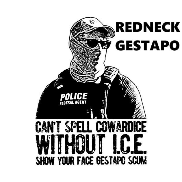 The image is a black and white graphic with text and an illustration of a person. The person is wearing a baseball cap and sunglasses, with their face mostly covered by a bandana or scarf. They are also wearing a vest with the words "POLICE" and "FEDERAL AGENT" printed on it.

Above the person, the text "REDNECK GESTAPO" is written in bold, block letters. Below the person, the text "CAN'T SPELL COWARDICE WITHOUT I.C.E." and "SHOW YOUR FACE GESTAPO SCUM" is written in a similar style.

The overall tone of the image is critical and accusatory, likely directed towards law enforcement, specifically those associated with I.C.E. (Immigration and Customs Enforcement). The use of terms like "Redneck Gestapo" and "Gestapo Scum" suggests a strong negative sentiment towards the depicted figure and their actions.