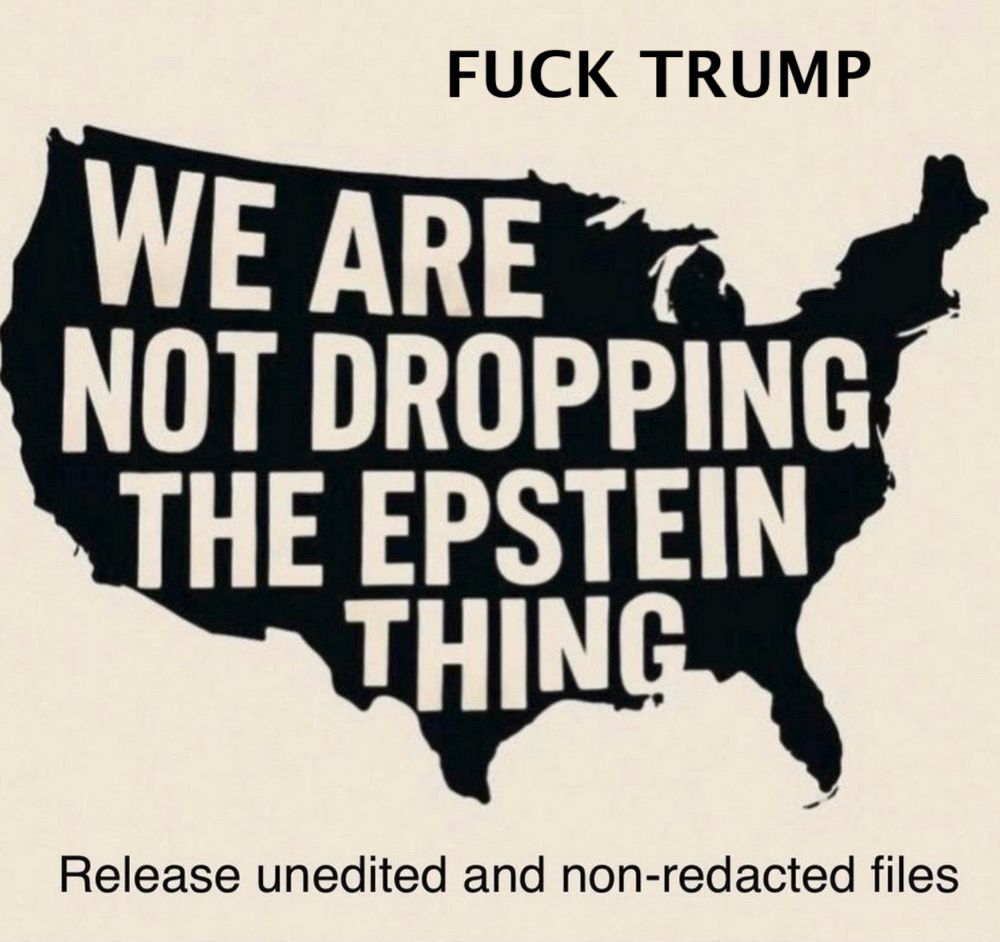 
            The image is a bold and provocative graphic featuring a silhouette of the United States map filled with a strong political message. The text inside the map reads: "WE ARE NOT DROPPING THE EPSTEIN THING," indicating a firm stance on continuing to investigate or seek accountability regarding Jeffrey Epstein and associated controversies. Above the silhouette is a more explicit expression of displeasure toward Donald Trump.

Below the map, the phrase "Release unedited and non-redacted files" demands transparency, likely referring to official documents related to the Epstein case that some believe have been withheld or censored.

The use of the U.S. map as a backdrop emphasizes the nationwide significance of the issue, suggesting it concerns the entire country, its justice system, and the public’s right to information.

This image captures a moment of political dissent and calls for accountability that resonates with ongoing debates about power, justice, and truth in the public sphere.
        