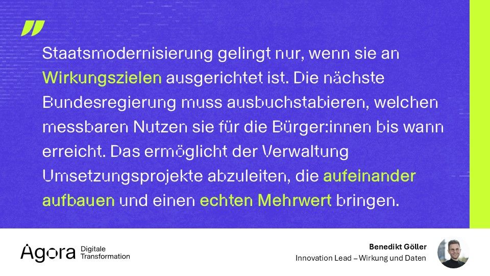 Eine Grafik der Agora Digitale Transformation mit einem Zitat von Benedikt Göller. Der Hintergrund ist blau mit grünen Akzenten. Der Text lautet: 'Staatsmodernisierung gelingt nur, wenn sie an Wirkungszielen ausgerichtet ist. Die nächste Bundesregierung muss ausbuchstabieren, welchen messbaren Nutzen sie für die Bürger:innen bis wann erreicht. Das ermöglicht der Verwaltung Umsetzungsprojekte abzuleiten, die aufeinander aufbauen und einen echten Mehrwert bringen.' Unten rechts ist ein Foto von Benedikt Göller mit der Bezeichnung 'Innovation Lead – Wirkung und Daten'.