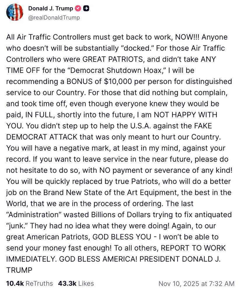 Truth Social post: "All Air Traffic Controllers must get back to work, NOW!!! Anyone who doesn’t will be substantially “docked.” For those Air Traffic Controllers who were GREAT PATRIOTS, and didn’t take ANY TIME OFF for the “Democrat Shutdown Hoax,” I will be recommending a BONUS of $10,000 per person for distinguished service to our Country. For those that did nothing but complain, and took time off, even though everyone knew they would be paid, IN FULL, shortly into the future, I am NOT HAPPY WITH YOU. You didn’t step up to help the U.S.A. against the FAKE DEMOCRAT ATTACK that was only meant to hurt our Country. You will have a negative mark, at least in my mind, against your record. If you want to leave service in the near future, please do not hesitate to do so, with NO payment or severance of any kind! You will be quickly replaced by true Patriots, who will do a better job on the Brand New State of the Art Equipment, the best in the World, that we are in the process of ordering. The last “Administration” wasted Billions of Dollars trying to fix antiquated “junk.” They had no idea what they were doing! Again, to our great American Patriots, GOD BLESS YOU - I won’t be able to send your money fast enough! To all others, REPORT TO WORK IMMEDIATELY. GOD BLESS AMERICA! PRESIDENT DONALD J. TRUMP"