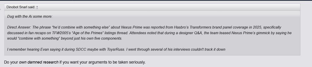 
Dinobot Snarl said: ↑

    Dug with the Ai some more:

    Direct Answer: The phrase “he’d combine with something else” about Nexus Prime was reported from Hasbro’s Transformers brand panel coverage in 2025, specifically discussed in fan recaps on TFW2005’s “Age of the Primes” listings thread. Attendees noted that during a designer Q&A, the team teased Nexus Prime’s gimmick by saying he would “combine with something” beyond just his own five components.

    I remember hearing Evan saying it during SDCC maybe with ToysrRuss. I went through several of his interviews couldn't track it down

Do your own damned research if you want your arguments to be taken seriously. 
