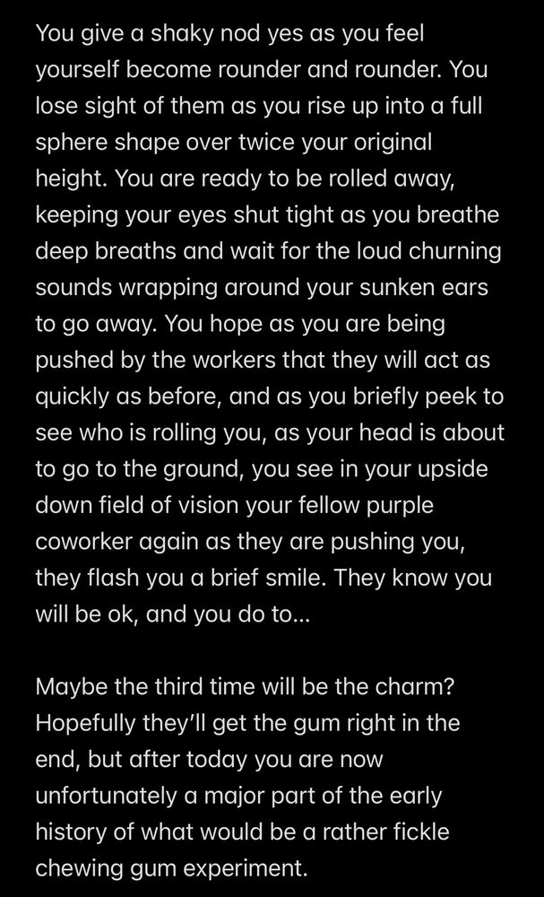 You give a shaky nod yes as you feel yourself become rounder and rounder. You lose sight of them as you rise up into a full sphere shape over twice your original height. You are ready to be rolled away, keeping your eyes shut tight as you breathe deep breaths and wait for the loud churning sounds wrapping around your sunken ears to go away. You hope as you are being pushed by the workers that they will act as quickly as before, and as you briefly peek to see who is rolling you, as your head is about to go to the ground, you see in your upside down field of vision your fellow purple coworker again as they are pushing you, they flash you a brief smile. They know you will be ok, and you do to...
Maybe the third time will be the charm?
Hopefully they'll get the gum right in the end, but after today you are now unfortunately a major part of the early history of what would be a rather fickle chewing gum experiment.