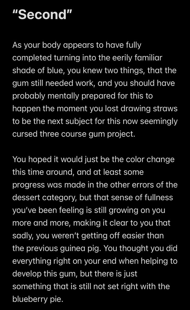 "Second"
As your body appears to have fully completed turning into the eerily familiar shade of blue, you knew two things, that the gum still needed work, and you should have probably mentally prepared for this to happen the moment you lost drawing straws to be the next subject for this now seemingly cursed three course gum project.
You hoped it would just be the color change this time around, and at least some progress was made in the other errors of the dessert category, but that sense of fullness you've been feeling is still growing on you more and more, making it clear to you that sadly, you weren't getting off easier than the previous guinea pig. You thought you did everything right on your end when helping to develop this gum, but there is just something that is still not set right with the blueberry pie.
