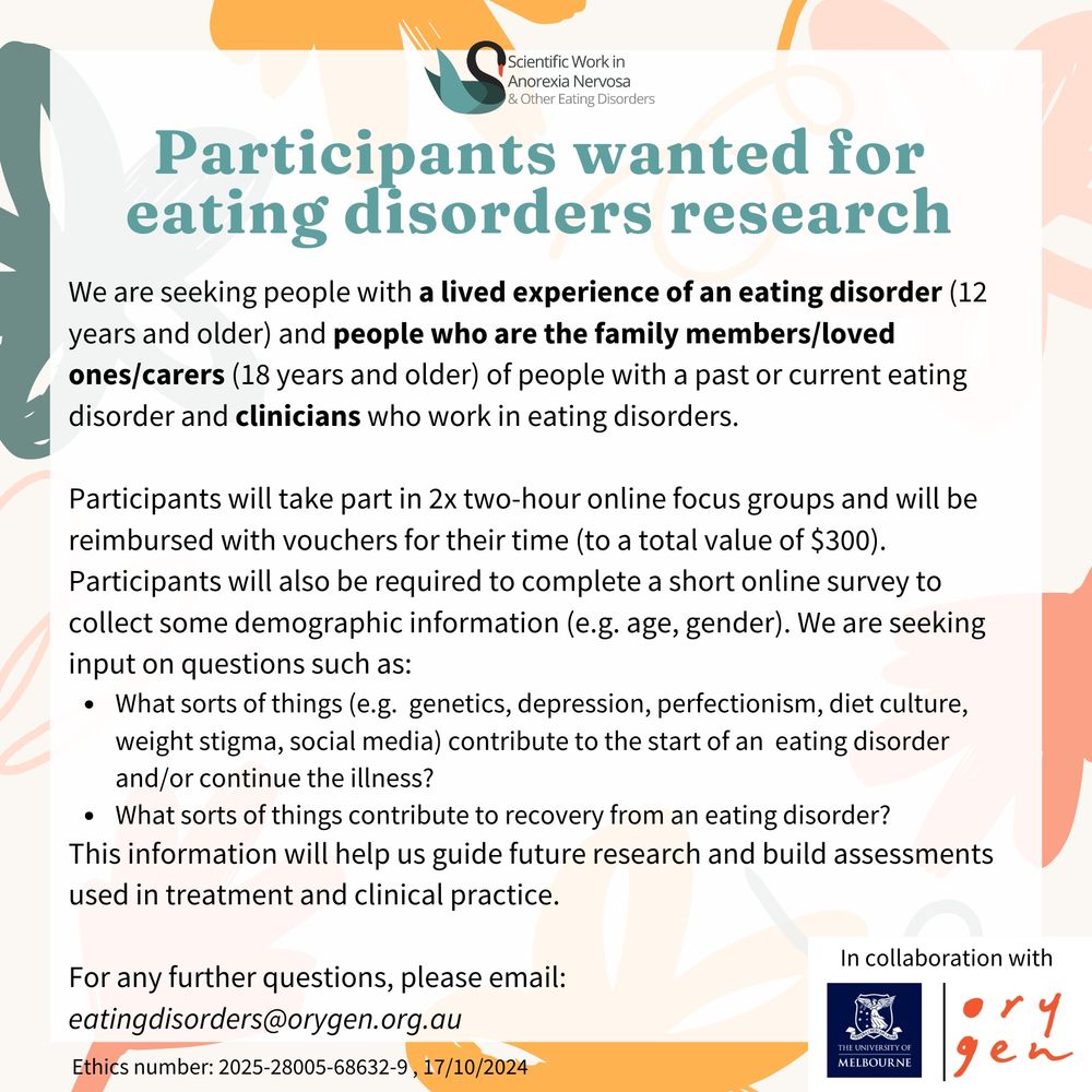 A flyer describing the research study. 

Researchers at The University of Melbourne and Orygen are seeking people to take part in 2x 2-hour online focus groups which discuss the factors that play a role in the development, maintenance, and recovery from eating disorders. We are seeking:
•	People aged 12 or older with a lived experience of a past/current eating disorder
•	People aged 18 or older who are the family members/loved ones/carers of someone with a past/current eating disorder
