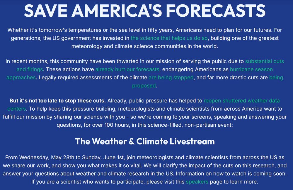 Screenshot of the announcement for the Weather & Climate Livestream:

SAVE AMERICA'S FORECASTS

Whether it's tomorrow's temperatures or the sea level in fifty years, Americans need to plan for our futures. For generations, the US government has invested in the science that helps us do so, building one of the greatest meteorology and climate science communities in the world.

In recent months, this community have been thwarted in our mission of serving the public due to substantial cuts and firings. These actions have already hurt our forecasts, endangering Americans as hurricane season approaches. Legally required assessments of the climate are being stopped, and far more drastic cuts are being proposed.

But it's not too late to stop these cuts. Already, public pressure has helped to reopen shuttered weather data centers. To help keep this pressure building, meteorologists and climate scientists from across America want to fulfill our mission by sharing our science with you - so we're coming to your screens, speaking and answering your questions, for over 100 hours, in this science-filled, non-partisan event:
The Weather & Climate Livestream

From Wednesday, May 28th to Sunday, June 1st, join meteorologists and climate scientists from across the US as we share our work, and show you what makes it so vital. We will clarify the impact of the cuts on this research, and answer your questions about weather and climate research in the US. Information on how to watch is coming soon. If you are a scientist who wants to participate, please visit this speakers page to learn more.