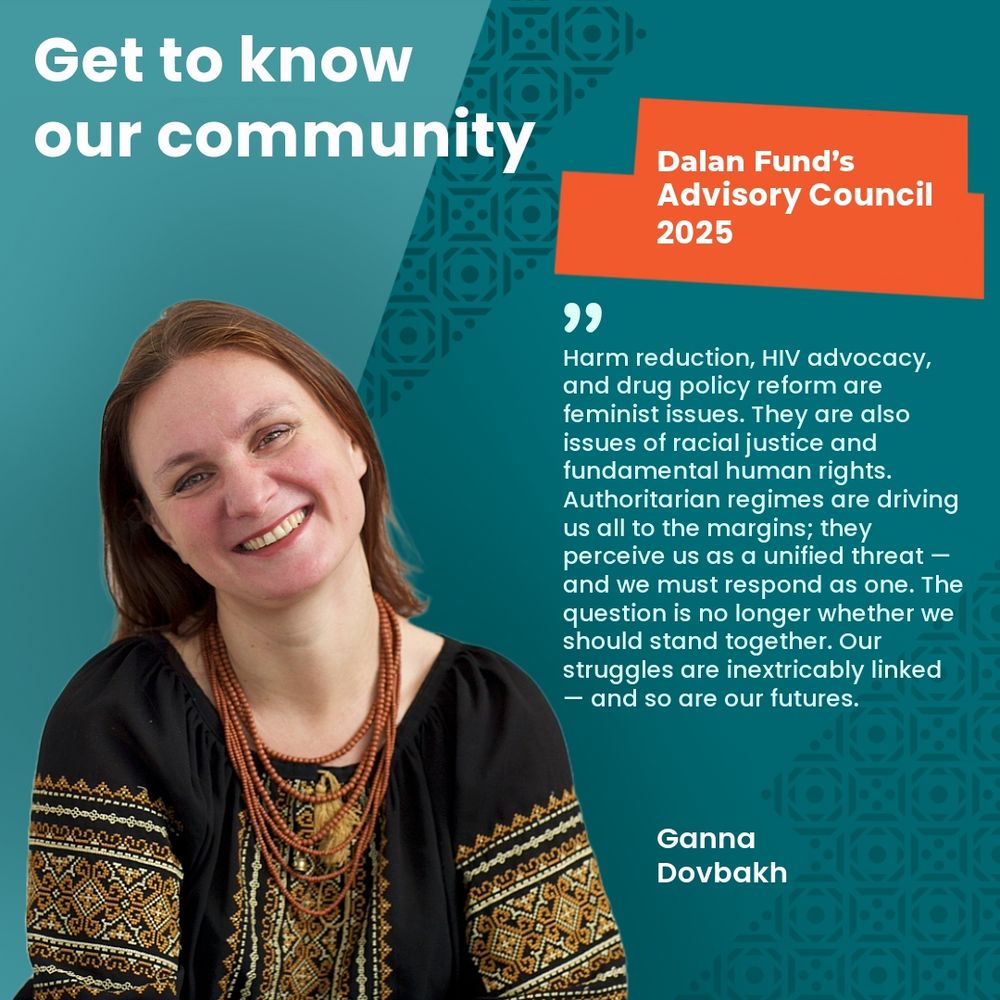Portrait of Ganna Dovbakh, member of the Dalan Fund’s Advisory Council 2025, smiling in a traditional embroidered blouse and layered orange necklace. The background is teal with a subtle geometric pattern resembling traditional Central Asian or Caucasus motifs in the top right and bottom right corners. At the top left, large white text reads: “Get to know our community.” On the top right, there is an orange banner with white text that reads: “Dalan Fund’s Advisory Council 2025.” Centered on the right side of the image is a quote in white text with a teal quotation mark at the top. The quote reads: “Harm reduction, HIV advocacy, and drug policy reform are feminist issues. They are also issues of racial justice and fundamental human rights. Authoritarian regimes are driving us all to the margins; they perceive us as a unified threat — and we must respond as one. The question is no longer whether we should stand together. Our struggles are inextricably linked — and so are our futures.”