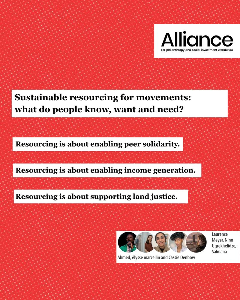 Red background with a subtle white dotted pattern. In the upper right corner, there is the Alliance logo with the words: "For philanthropy and social investment worldwide." In the center of the image, four separate white text boxes contain black text. The first and largest box reads: "Sustainable resourcing for movements: what do people know, want and need?" Below it are three smaller text boxes, each with one of the following statements:  "Resourcing is about enabling peer solidarity.", "Resourcing is about enabling income generation.", "Resourcing is about supporting land justice." At the bottom of the image is a horizontal white banner. On the left side of the banner are five small circular portraits of people. Close to the portraits, their names are written: Laurence Meyer, Nino Ugrekhelidze, Salmana Ahmed, élysse marcellin and Cassie Denbow.