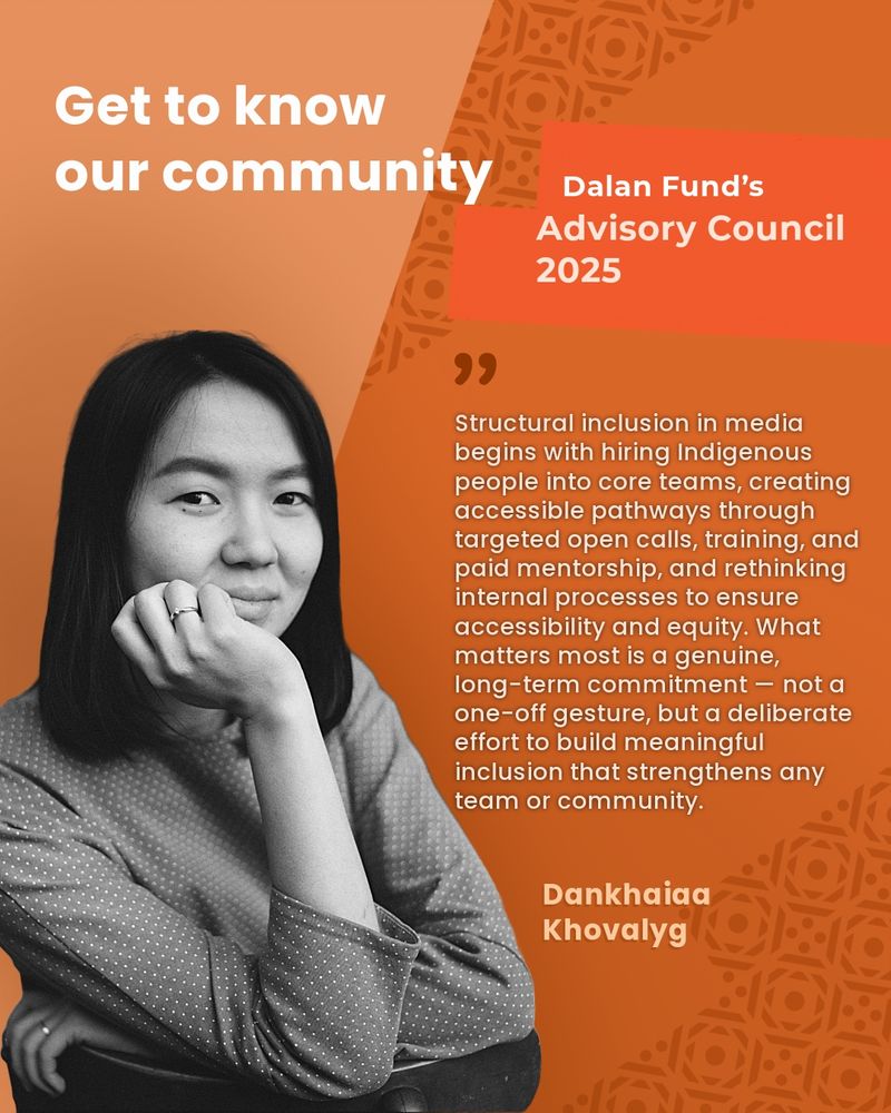 Portrait-style graphic introducing a member of the Dalan Fund’s Advisory Council 2025. The design features a warm orange and rust background with traditional Central Asian pattern accents. On the left side is a grayscale photo of Dankhaiaa Khovalyg — a person with long, straight dark hair and a thoughtful expression, resting their chin on their hand. They wear a patterned long-sleeve shirt and a ring on their finger. Large white text at the top reads:
 “Get to know our community”.  In a bold red block, it says: “Dalan Fund’s Advisory Council 2025” To the right of the photo is a quotation in white text:  "Structural inclusion in media begins with hiring Indigenous people into core teams, creating accessible pathways through targeted open calls, training, and paid mentorship, and rethinking internal processes to ensure accessibility and equity. What matters most is a genuine, long-term commitment — not a one-off gesture, but a deliberate effort to build meaningful inclusion that strengthens any team or community.” Dankhaiaa’s name appears in bold light-orange text at the bottom right:
 Dankhaiaa Khovalyg.