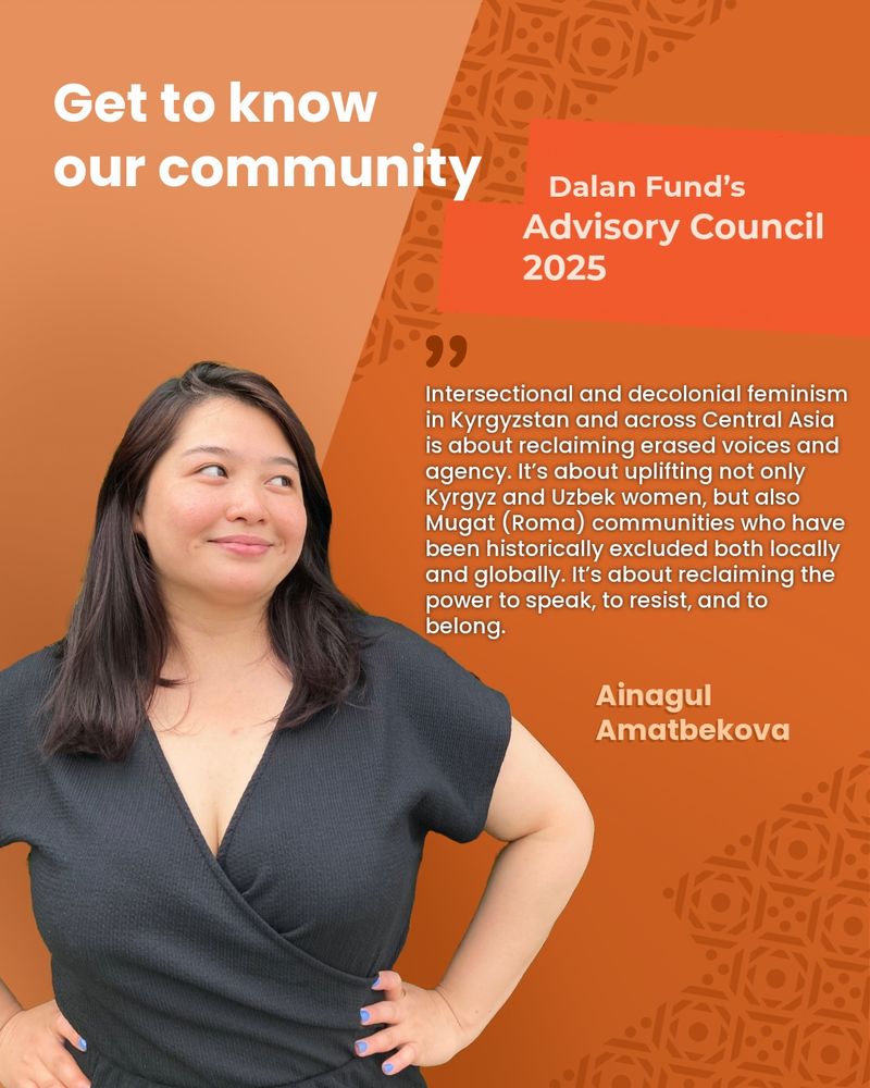 Portrait graphic introducing a member of the Dalan Fund’s Advisory Council 2025. The background features a warm gradient of orange with a subtle traditional pattern on the right side. At the top left, bold white text reads: “Get to know our community.” On the upper right, inside a red-orange box with dynamic angles, white and light orange text reads: “Dalan Fund’s Advisory Council 2025.” In the center-right, a quote in white text reads: “Intersectional and decolonial feminism in Kyrgyzstan and across Central Asia is about reclaiming erased voices and agency. It’s about uplifting not only Kyrgyz and Uzbek women, but also Mugat (Roma) communities who have been historically excluded both locally and globally. It’s about reclaiming the power to speak, to resist, and to belong.” The quote is attributed in bold light orange text to: “Ainagul Amatbekova.” On the left side of the image, there is a photo of Ainagul, a woman with long, straight, dark brown hair. She is wearing a black wrap-style dress and is standing with both hands on her hips. She is smiling softly and looking upward to the right, toward the text. Her nails are painted blue. 
