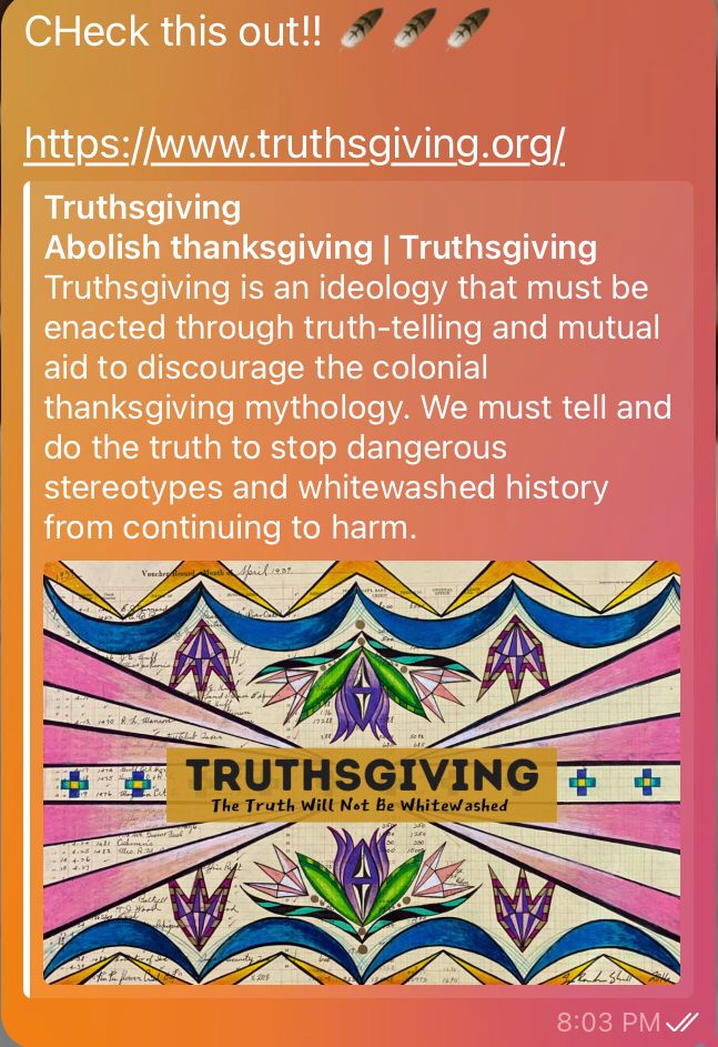 ThruthsGiving.org
TRUTHSGIVING from now on!

End colonialism.
End the whitewashing of history. 

#indigenousAmericans were here first. 
And they are still oppressed by European immigrants who reneged on land treaties, forced marches to desolate lands, and plundered their graves & antiquities for profit. 
Indigenous women are still being Disappeared.
Please, do the right thing and stop calling it thanksgiving. 
