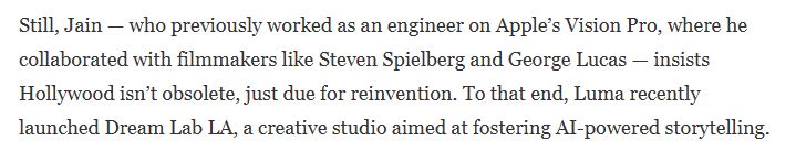 Still, Jain — who previously worked as an engineer on Apple’s Vision Pro, where he collaborated with filmmakers like Steven Spielberg and George Lucas — insists Hollywood isn’t obsolete, just due for reinvention. To that end, Luma recently launched Dream Lab LA, a creative studio aimed at fostering AI-powered storytelling.