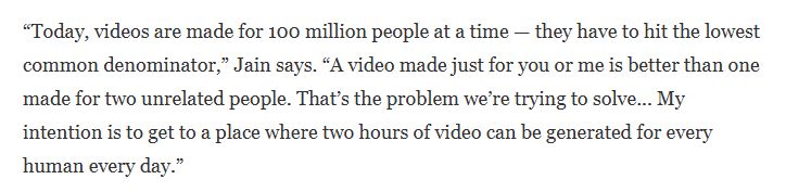 “Today, videos are made for 100 million people at a time — they have to hit the lowest common denominator,” Jain says. “A video made just for you or me is better than one made for two unrelated people. That’s the problem we’re trying to solve... My intention is to get to a place where two hours of video can be generated for every human every day.”