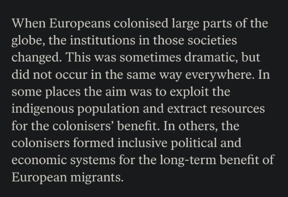 When Europeans colonised large parts of the globe, the institutions in those societies changed. This was sometimes dramatic, but did not occur in the same way everywhere. In some places the aim was to exploit the indigenous population and extract resources for the colonisers' benefit. In others, the colonisers formed inclusive political and economic systems for the long-term benefit of European migrants.