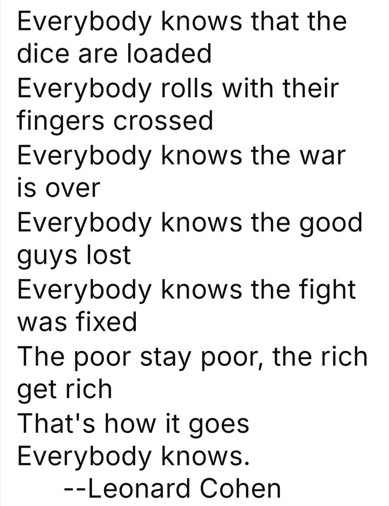Everybody Knows by Leonard Cohen. "Everybody knows that the dice are loaded
Everybody rolls with their fingers crossed
Everybody knows the war is over
Everybody knows the good guys lost..."