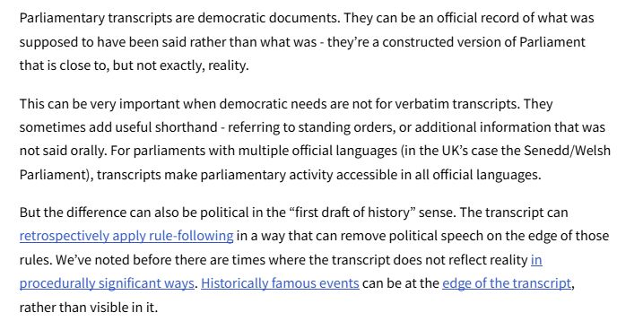 Parliamentary transcripts are democratic documents. They can be an official record of what was supposed to have been said rather than what was - they’re a constructed version of Parliament that is close to, but not exactly, reality.
This can be very important when democratic needs are not for verbatim transcripts. They sometimes add useful shorthand - referring to standing orders, or additional information that was not said orally. For parliaments with multiple official languages (in the UK’s case the Senedd/Welsh Parliament), transcripts make parliamentary activity accessible in all official languages. 
But the difference can also be political in the “first draft of history” sense. The transcript can retrospectively apply rule-following in a way that can remove political speech on the edge of those rules. We’ve noted before there are times where the transcript does not reflect reality in procedurally significant ways. Historically famous events can be at the edge of the transcript, rather than visible in it. 
