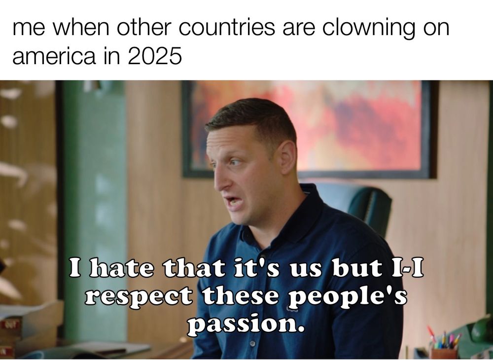 meme text: me when other countries are clowning on america in 2025

Tim from DETROITERS: "I hate that it's us but I-I respect these people's passion."