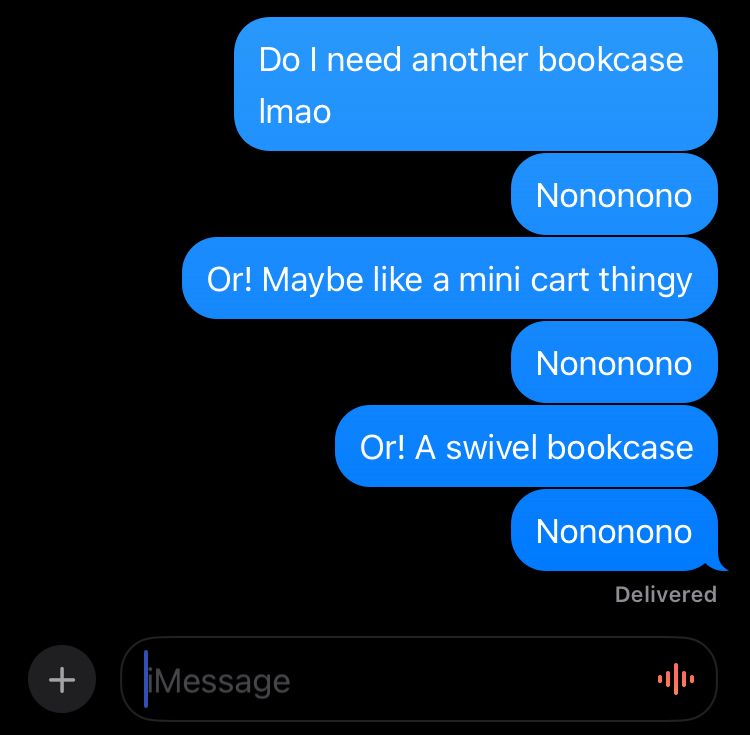 A screenshot of a Message app chat in dark mode of texts I sent that read:
“Do I need another bookcase lmao
Nononono
Or! Maybe like a mini cart thingy
Nononono
Or! A swivel bookcase
Nononono”