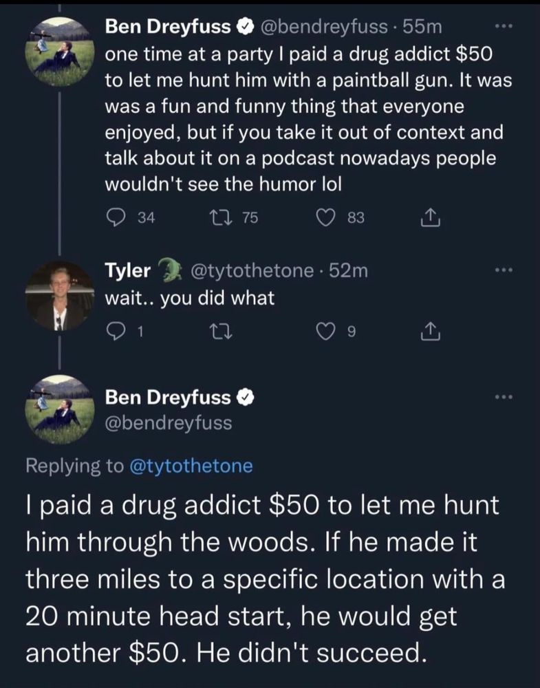 Ben Dreyfuss post, older
"one time at a party I paid a drug addict $50 to let me hunt him with a paintball gun. it was a fun and funny thing that everyone enjoyed but if you take it out of context and talk about it on a podcast nowadays people wouldn't see the humor lol"

when asked "wait...you did what", Ben responds "i paid a drug addict $50 to let me hunt him through the woods. if he made it three miles to a specific location with a 20 minute head start, he would get another $50. he didn't succeed."