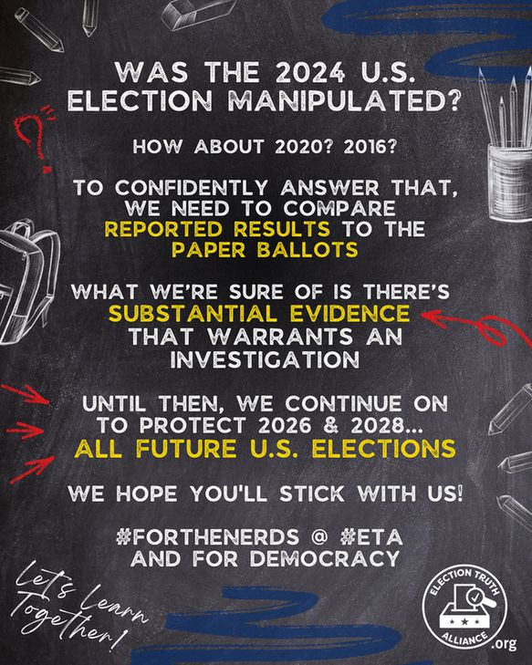 Words on a chalkboard that say: WAS THE 2024 U.S. ELECTION MANIPULATED?

HOW ABOUT 2020? 2016?

TO CONFIDENTLY ANSWER THAT, WE NEED TO COMPARE 
REPORTED RESULTS TO THE PAPER BALLOTS

WHAT WE’RE SURE OF IS THERE’S 
SUBSTANTIAL EVIDENCE 
THAT WARRANTS AN INVESTIGATION

UNTIL THEN, We continue ON to protect 2026 & 2028... 
all future u.S. elections

We hope you'll stick with us!

#FOR THE NERDS @ #ETA 
AND FOR DEMOCRACY

Election Truth Alliance .org