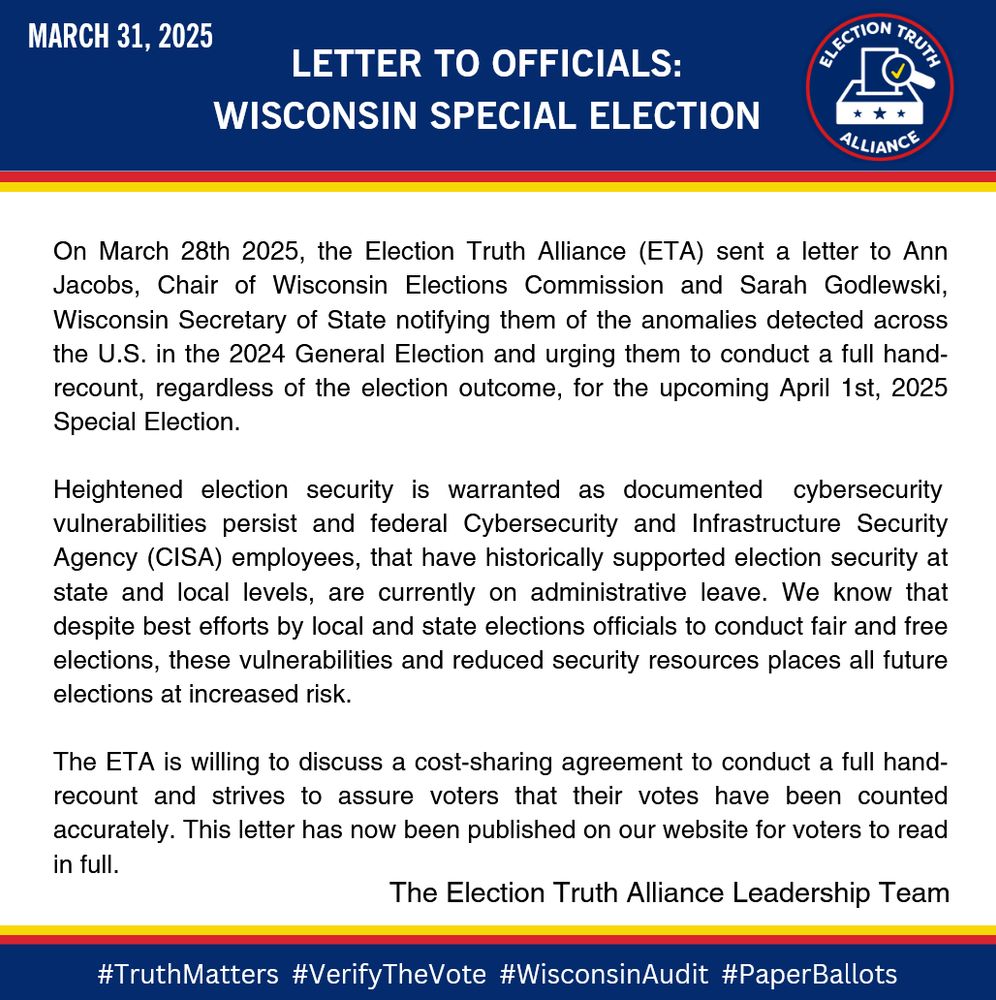 An official statement from The Election Truth Alliance Leadership Team regarding the Wisconsin Special Election: On March 28th 2025, the Election Truth Alliance (ETA) sent a letter to Ann Jacobs, Chair of Wisconsin Elections Commission and Sarah Godlewski, Wisconsin Secretary of State notifying them of the anomalies detected across the U.S. in the 2024 General Election and urging them to conduct a full hand-recount, regardless of the election outcome, for the upcoming April 1st, 2025 Special Election. This letter has now been published on our website for voters to read in full. 
