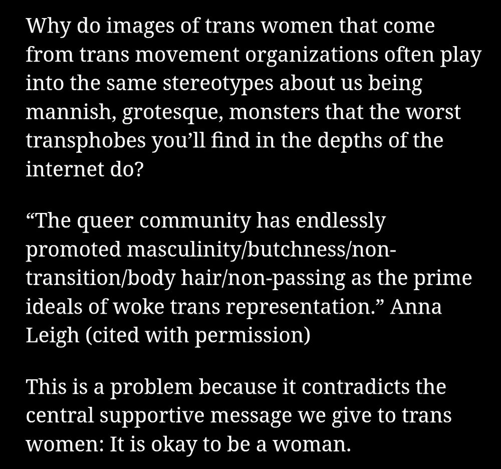 First three paragraphs of the linked article:

"Why do images of trans women that come from trans movement organizations often play into the same stereotypes about us being mannish, grotesque, monsters that the worst transphobes you’ll find in the depths of the internet do?

“The queer community has endlessly promoted masculinity/butchness/non-transition/body hair/non-passing as the prime ideals of woke trans representation.” Anna Leigh (cited with permission)

This is a problem because it contradicts the central supportive message we give to trans women: It is okay to be a woman."