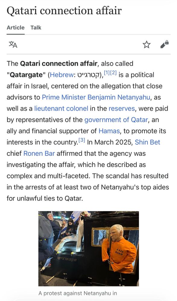 Qatari connection affair
The Qatari connection affair, also called
"Qatargate" (Hebrew: 0"270,7), ' 2 is a political affair in Israel, centered on the allegation that close advisors to Prime Minister Benjamin Netanyahu, as well as a lieutenant colonel in the reserves, were paid by representatives of the government of Qatar, an ally and financial supporter of Hamas, to promote its interests in the country. 31 In March 2025, Shin Bet chief Ronen Bar affirmed that the agency was investigating the affair, which he described as complex and multi-faceted. The scandal has resulted in the arrests of at least two of Netanyahu's top aides for unlawful ties to Qatar.