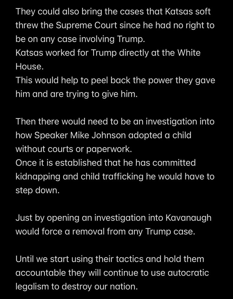 They could also bring the cases that Katsas soft threw the Supreme Court since he had no right to be on any case involving Trump.
Katsas worked for Trump directly at the White House.
This would help to peel back the power they gave him and are trying to give him.
Then there would need to be an investigation into how Speaker Mike Johnson adopted a child without courts or paperwork.
Once it is established that he has committed kidnapping and child trafficking he would have to step down.
Just by opening an investigation into Kavanaugh would force a removal from any Trump case.
Until we start using their tactics and hold them accountable they will continue to use autocratic legalism to destroy our nation.