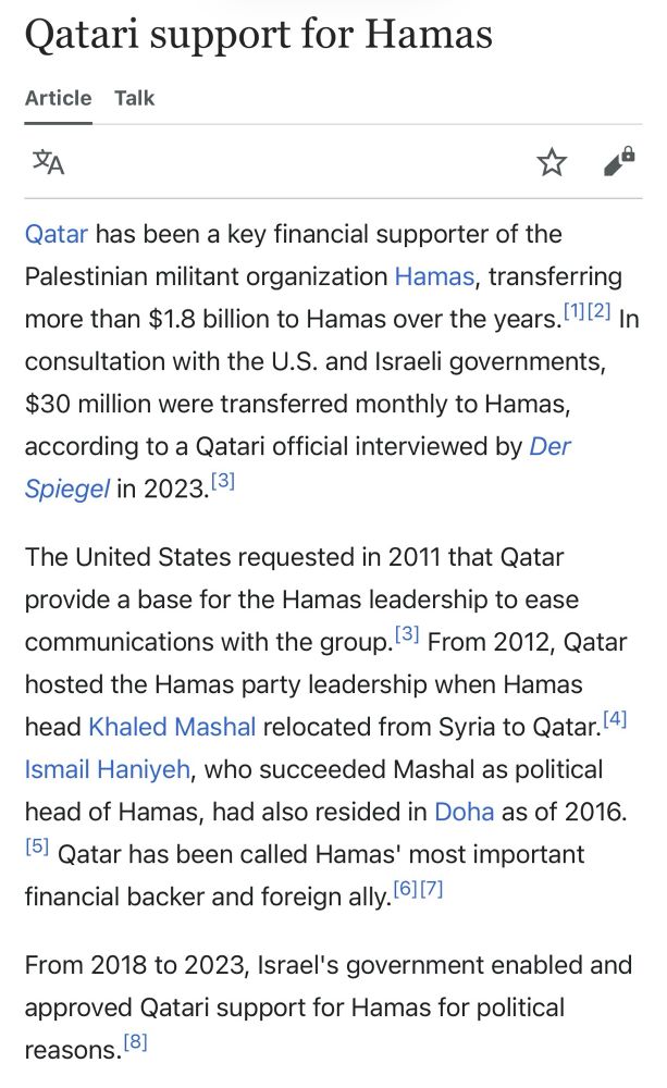 Qatari support for Hamas

Qatar has been a key financial supporter of the Palestinian militant organization Hamas, transferring more than $1.8 billion to Hamas over the years. In consultation with the U.S. and Israeli governments, $30 million were transferred monthly to Hamas, according to a Qatari official interviewed by Der Spiegel in 2023.
The United States requested in 2011 that Qatar provide a base for the Hamas leadership to ease communications with the group. From 2012, Qatar
hosted the Hamas party leadership when Hamas head Khan. Mashal relocated from Syria to Qatar.
Ismail Haniyeh, who succeeded Mashal as political head of Hamas, had also resided in Doha as of 2016.
Qatar has been called Hamas' most important financial backer and foreign ally. bI?!
From 2018 to 2023, Israel's government enabled and approved Qatari support for Hamas for political reasons.
