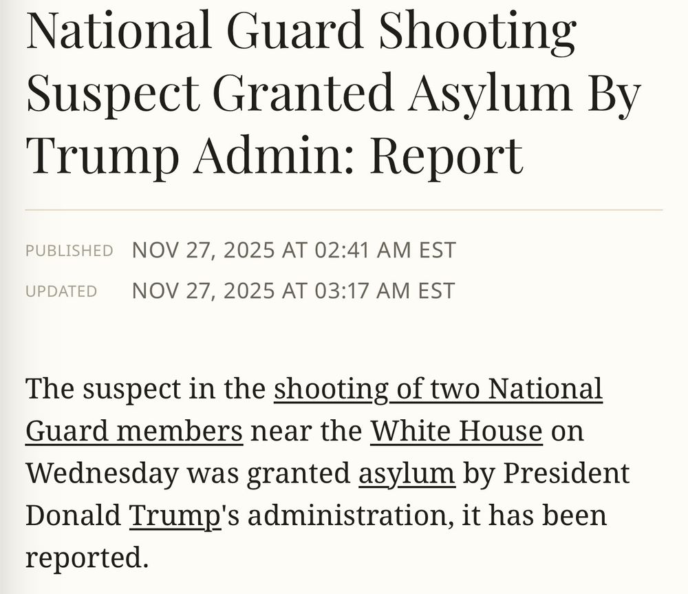 National Guard Shooting
Suspect Granted Asylum By Trump Admin: Report
PUBLISHED NOV 27, 2025 AT 02:41 AM EST
UPDATED
NOV 27, 2025 AT 03:17 AM EST
The suspect in the shooting of two National Guard members near the White House on Wednesday was granted asylum by President Donald Trump's administration, it has been reported.